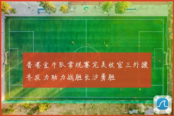 香港金牛队常规赛完美收官三外援齐发力助力战胜长沙勇胜