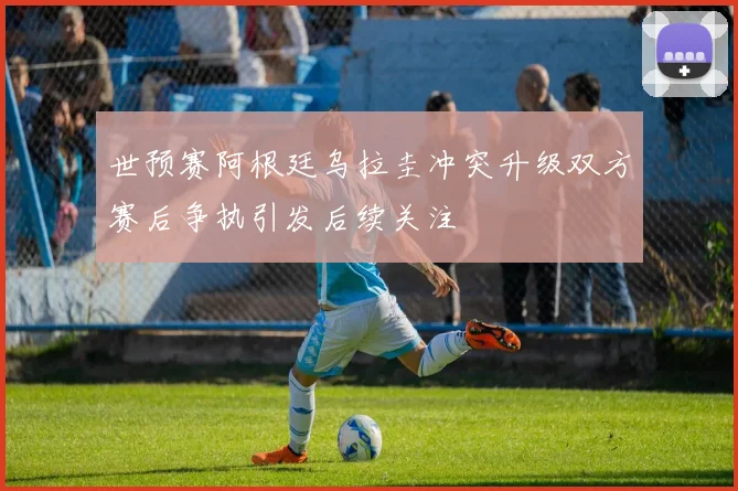 世预赛阿根廷乌拉圭冲突升级双方赛后争执引发后续关注