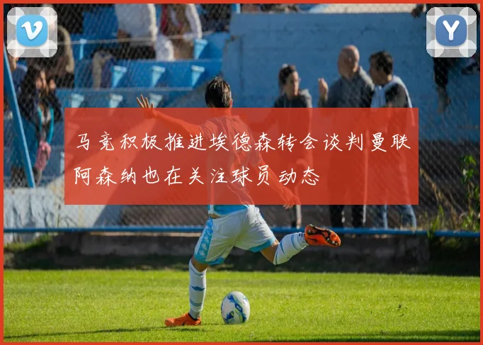 马竞积极推进埃德森转会谈判曼联阿森纳也在关注球员动态