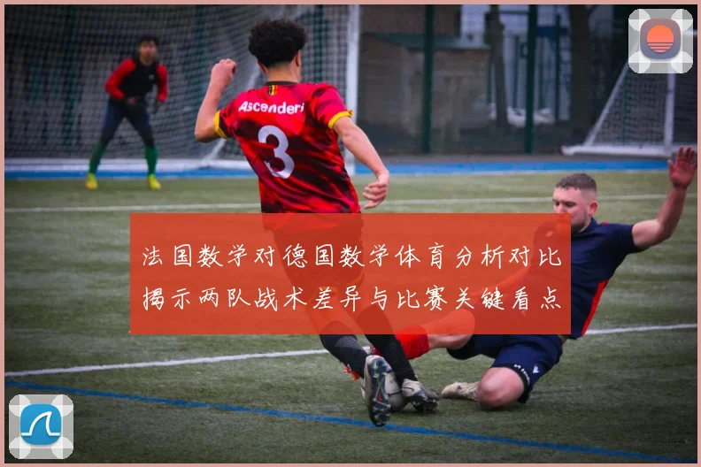 法国数学对德国数学体育分析对比揭示两队战术差异与比赛关键看点