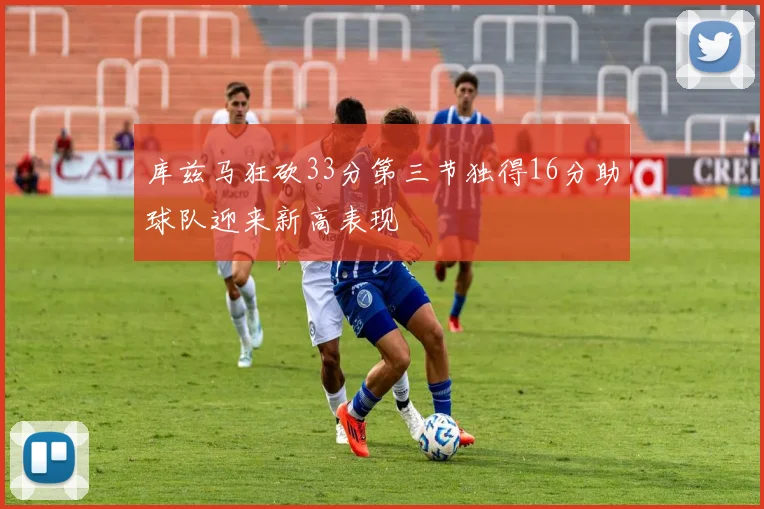 库兹马狂砍33分第三节独得16分助球队迎来新高表现