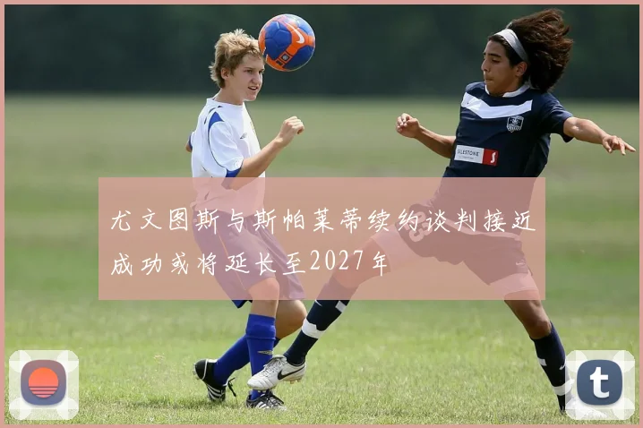 尤文图斯与斯帕莱蒂续约谈判接近成功或将延长至2027年