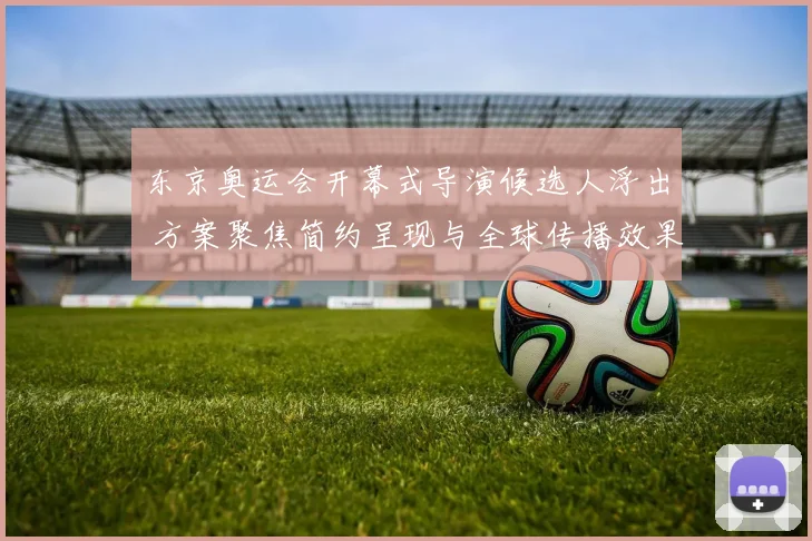 东京奥运会开幕式导演候选人浮出 方案聚焦简约呈现与全球传播效果