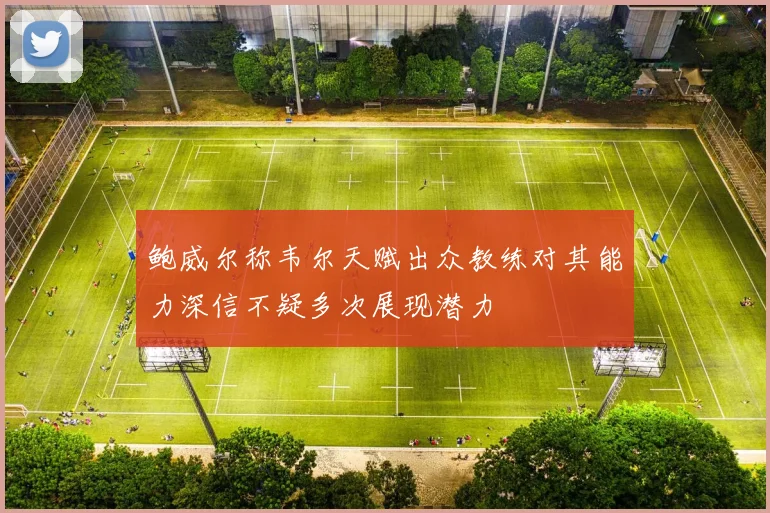 鲍威尔称韦尔天赋出众教练对其能力深信不疑多次展现潜力