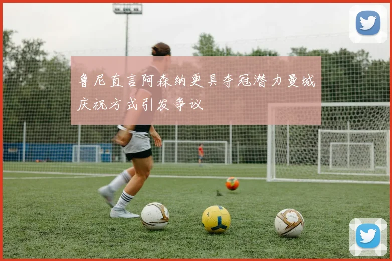 鲁尼直言阿森纳更具夺冠潜力曼城庆祝方式引发争议