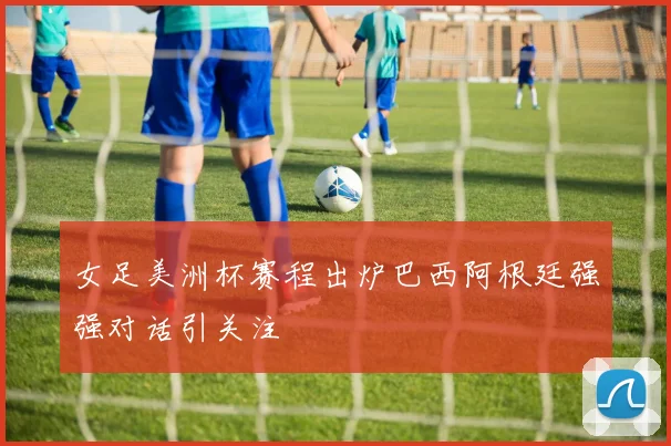 女足美洲杯赛程出炉巴西阿根廷强强对话引关注