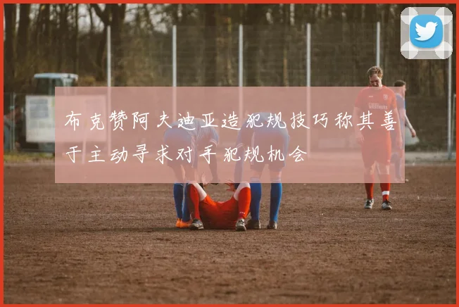 布克赞阿夫迪亚造犯规技巧称其善于主动寻求对手犯规机会