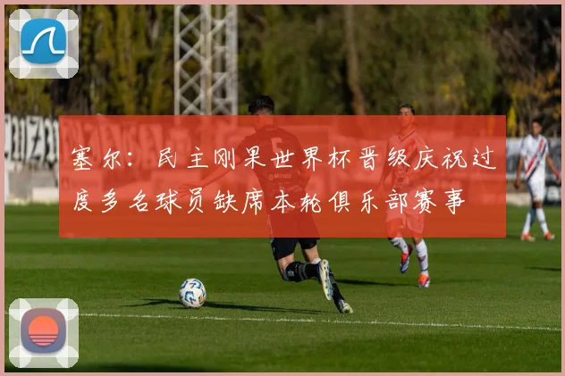 塞尔：民主刚果世界杯晋级庆祝过度多名球员缺席本轮俱乐部赛事