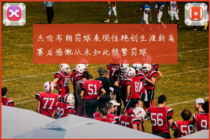 杰伦布朗罚球表现惊艳创生涯新高赛后感慨从未如此频繁罚球