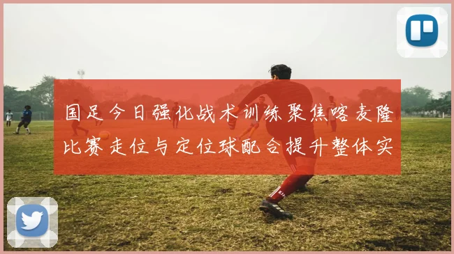 国足今日强化战术训练聚焦喀麦隆比赛走位与定位球配合提升整体实力