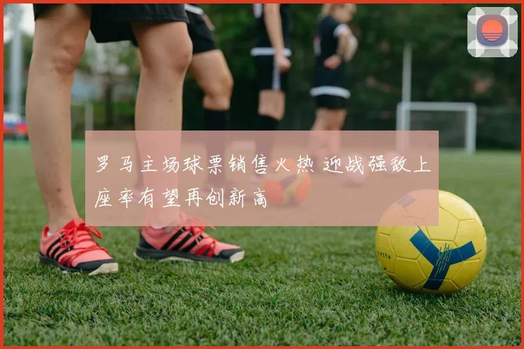 罗马主场球票销售火热 迎战强敌上座率有望再创新高