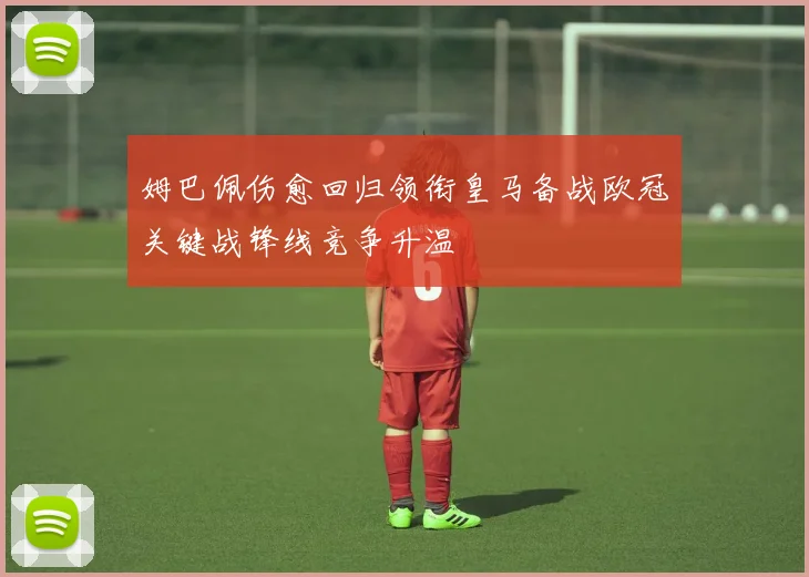 姆巴佩伤愈回归领衔皇马备战欧冠关键战锋线竞争升温